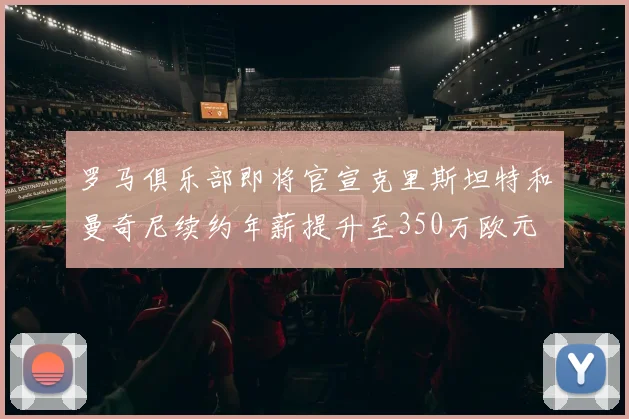 罗马俱乐部即将官宣克里斯坦特和曼奇尼续约年薪提升至350万欧元