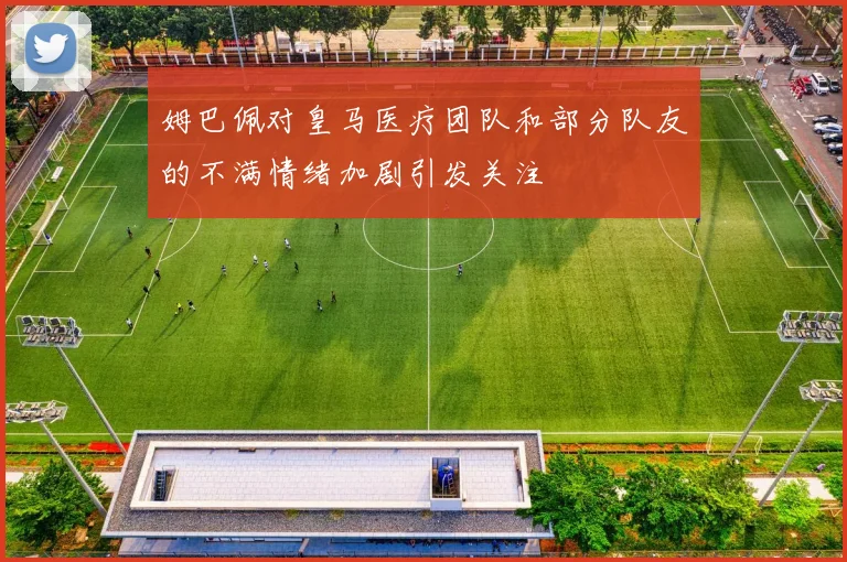 姆巴佩对皇马医疗团队和部分队友的不满情绪加剧引发关注