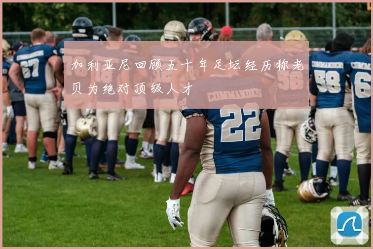 加利亚尼回顾五十年足坛经历称老贝为绝对顶级人才