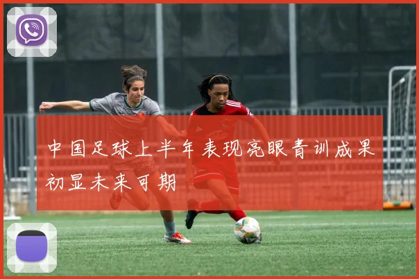 中国足球上半年表现亮眼青训成果初显未来可期