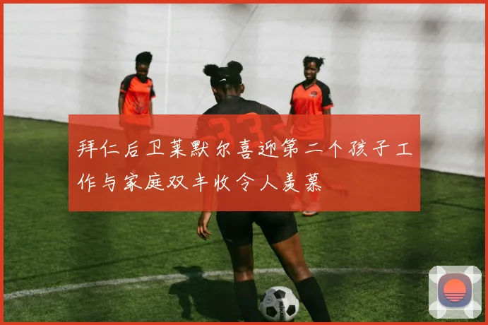 拜仁后卫莱默尔喜迎第二个孩子工作与家庭双丰收令人羡慕