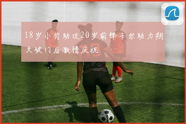 18岁小将助攻20岁前锋卡尔助力朔夫破门后激情庆祝