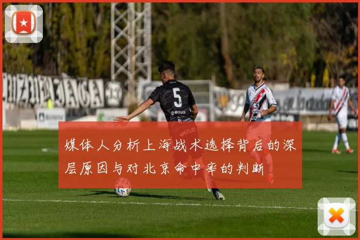 媒体人分析上海战术选择背后的深层原因与对北京命中率的判断