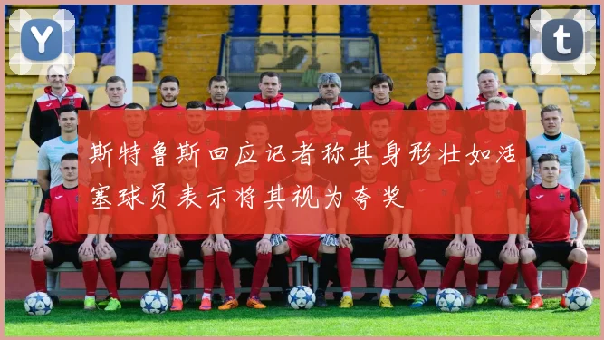 斯特鲁斯回应记者称其身形壮如活塞球员表示将其视为夸奖