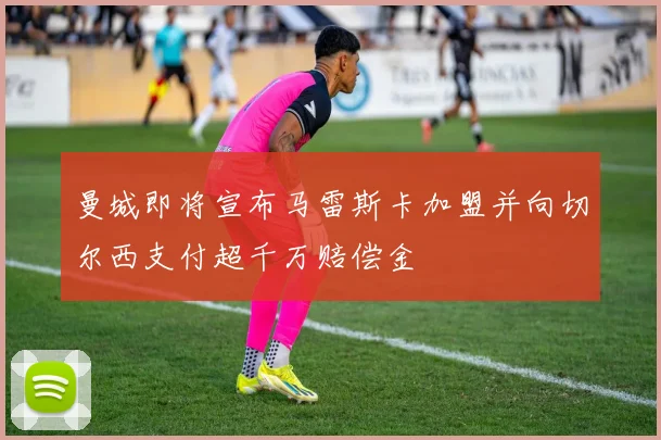 曼城即将宣布马雷斯卡加盟并向切尔西支付超千万赔偿金