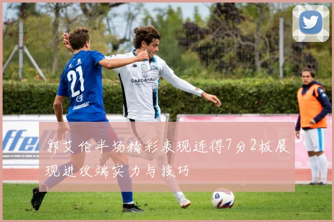 郭艾伦半场精彩表现连得7分2板展现进攻端实力与技巧