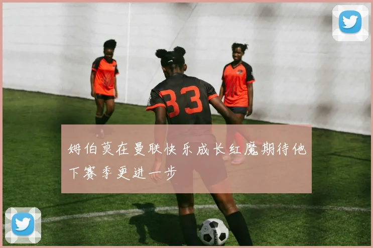 姆伯莫在曼联快乐成长红魔期待他下赛季更进一步
