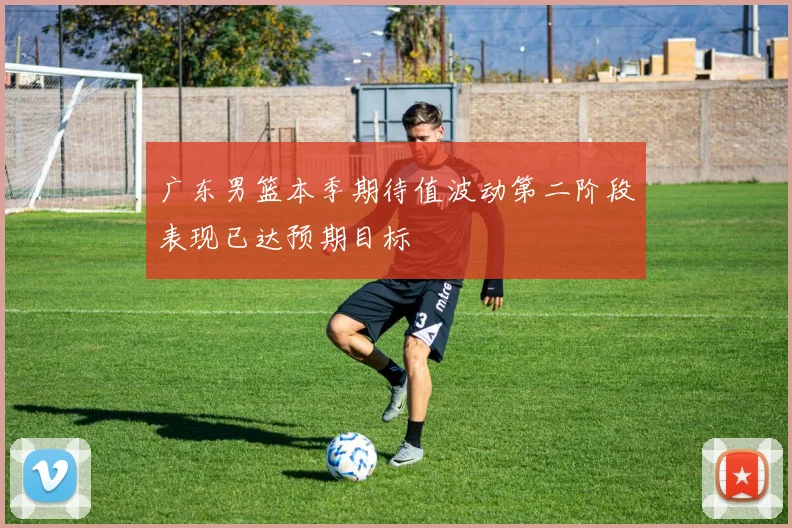 广东男篮本季期待值波动第二阶段表现已达预期目标