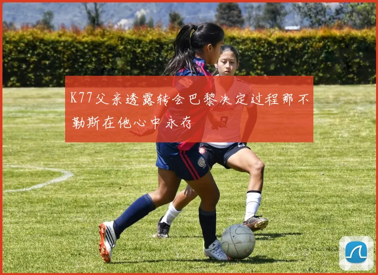 K77父亲透露转会巴黎决定过程那不勒斯在他心中永存